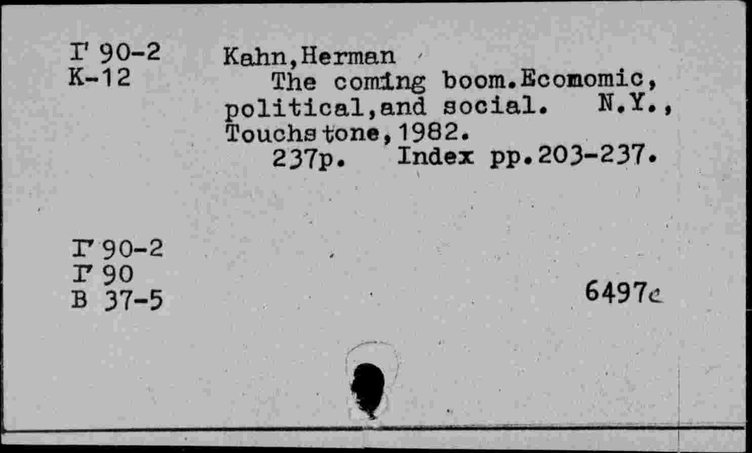 ﻿r 90-2
K-12
Kahn,Herman /
The coming boom.Economic, political,and social. N.Y., Touchstone,1982.
237p. Index pp.203-237»
r 90-2 r 90 B 37-5
6497d
*